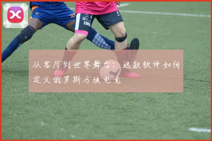 从客厅到世界舞台：这款软件如何定义俄罗斯方块电竞