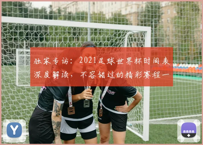 独家专访：2021足球世界杯时间表深度解读，不容错过的精彩赛程一览